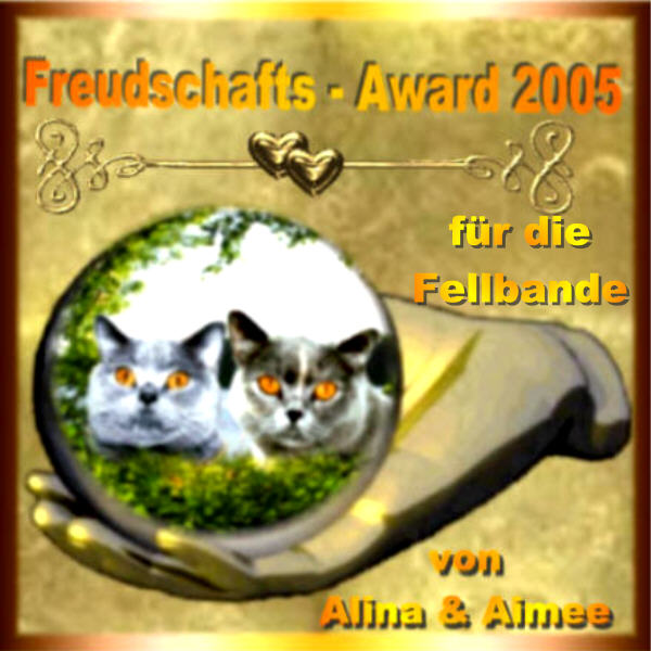 Miauuuu liebe Fellbande,heute möchten wir euch mit unserem Freundschafts-Award 2005 überraschen, denn ihr seid liebe Freunde von uns geworden,und freuen uns so das wir uns kennen gelernt haben!-Dosine Jutta hat extra für unsere Freunde einen Award gebastelt
und wir möchten euch gerne unserem
Freundschafts-Award 2005 überreichen.Wir hoffen, er gefällt und ihr freut euch darüber.